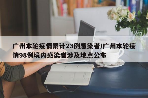 广州本轮疫情累计23例感染者/广州本轮疫情98例境内感染者涉及地点公布