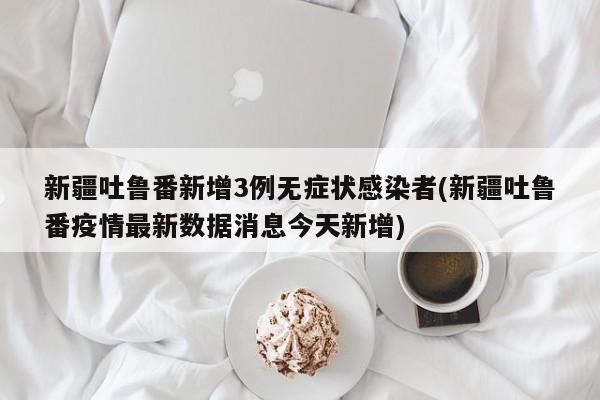 新疆吐鲁番新增3例无症状感染者(新疆吐鲁番疫情最新数据消息今天新增)