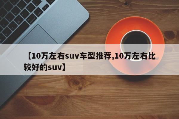 【10万左右suv车型推荐,10万左右比较好的suv】