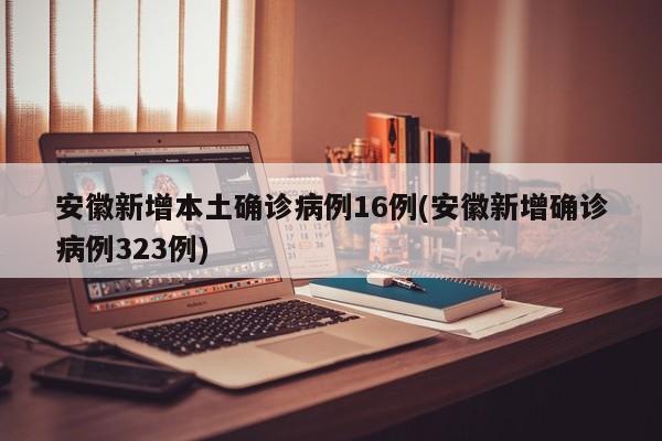 安徽新增本土确诊病例16例(安徽新增确诊病例323例)