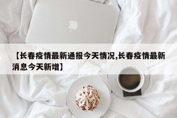 【长春疫情最新通报今天情况,长春疫情最新消息今天新增】