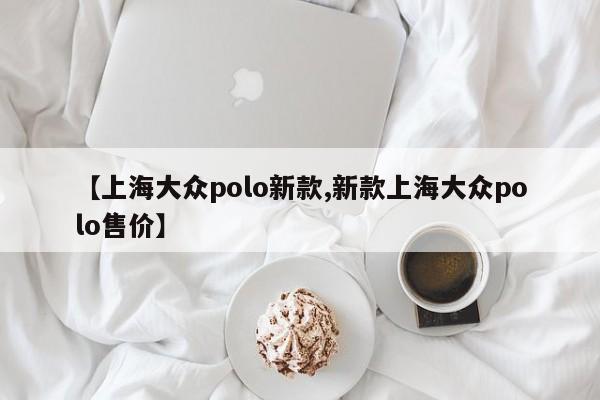 【上海大众polo新款,新款上海大众polo售价】