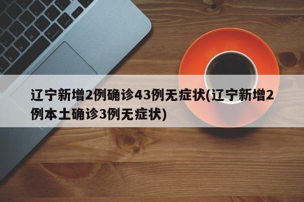 辽宁新增2例确诊43例无症状(辽宁新增2例本土确诊3例无症状)