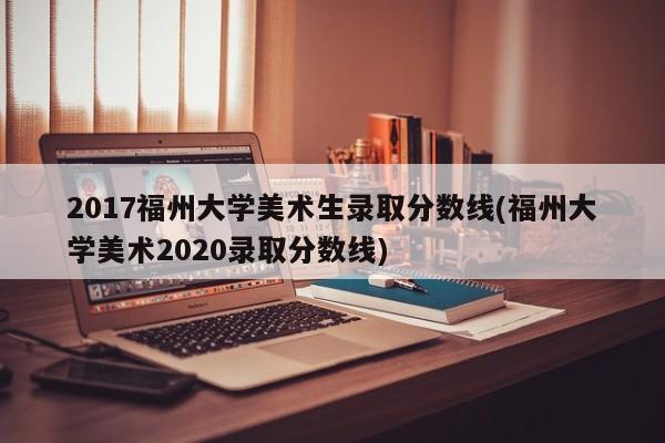 2017福州大学美术生录取分数线(福州大学美术2020录取分数线)
