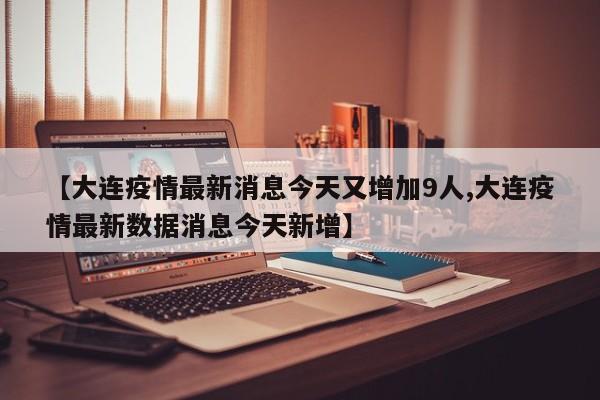【大连疫情最新消息今天又增加9人,大连疫情最新数据消息今天新增】