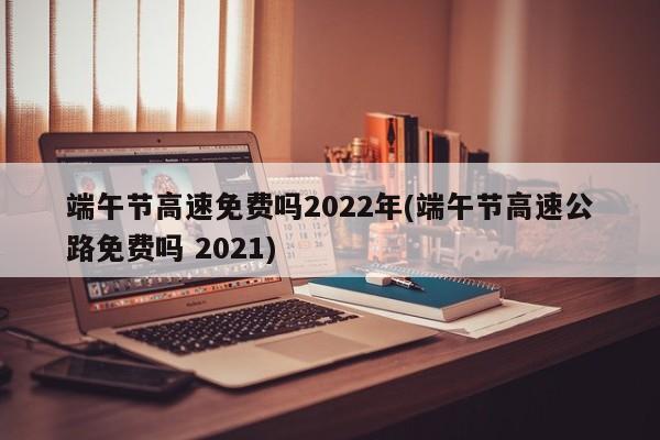 端午节高速免费吗2022年(端午节高速公路免费吗 2021)