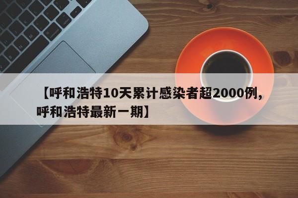 【呼和浩特10天累计感染者超2000例,呼和浩特最新一期】
