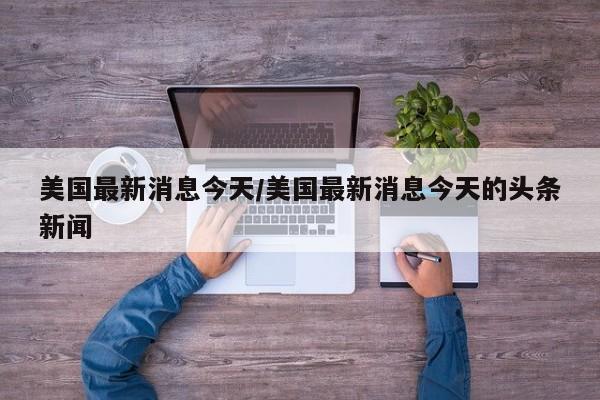美国最新消息今天/美国最新消息今天的头条新闻
