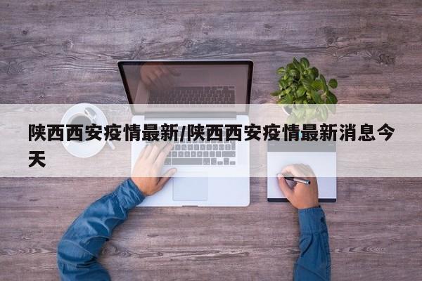 陕西西安疫情最新/陕西西安疫情最新消息今天