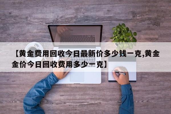 【黄金费用回收今日最新价多少钱一克,黄金金价今日回收费用多少一克】