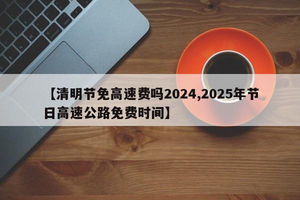 【清明节免高速费吗2024,2025年节日高速公路免费时间】