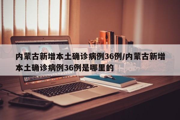 内蒙古新增本土确诊病例36例/内蒙古新增本土确诊病例36例是哪里的