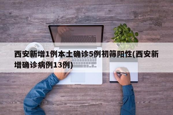 西安新增1例本土确诊5例初筛阳性(西安新增确诊病例13例)