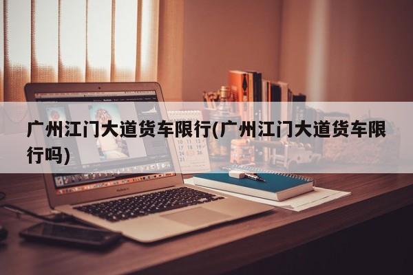 广州江门大道货车限行(广州江门大道货车限行吗)
