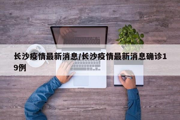 长沙疫情最新消息/长沙疫情最新消息确诊19例