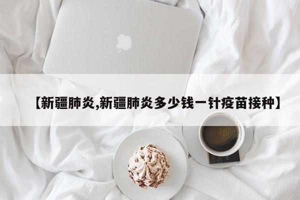 【新疆肺炎,新疆肺炎多少钱一针疫苗接种】