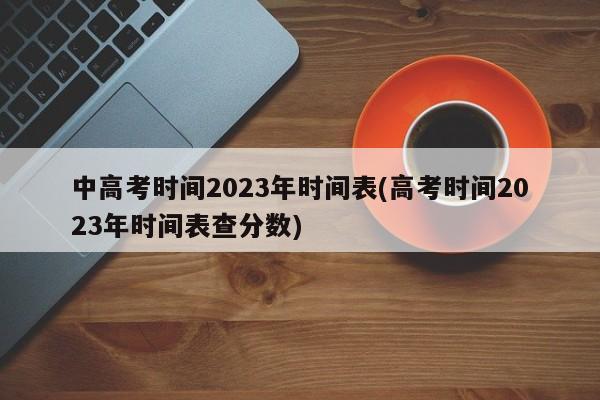 中高考时间2023年时间表(高考时间2023年时间表查分数)