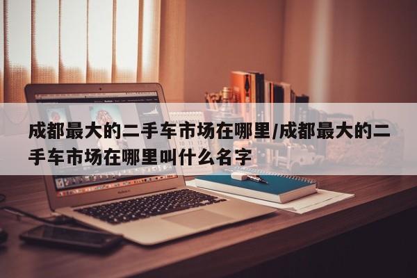 成都最大的二手车市场在哪里/成都最大的二手车市场在哪里叫什么名字