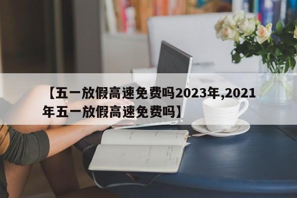 【五一放假高速免费吗2023年,2021年五一放假高速免费吗】