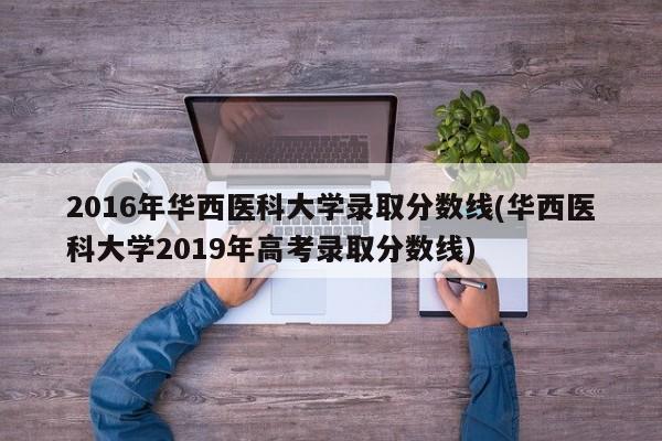 2016年华西医科大学录取分数线(华西医科大学2019年高考录取分数线)