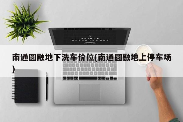 南通圆融地下洗车价位(南通圆融地上停车场)