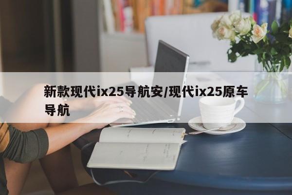 新款现代ix25导航安/现代ix25原车导航