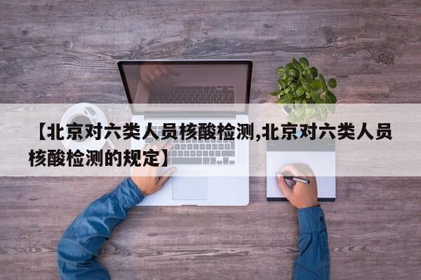 【北京对六类人员核酸检测,北京对六类人员核酸检测的规定】