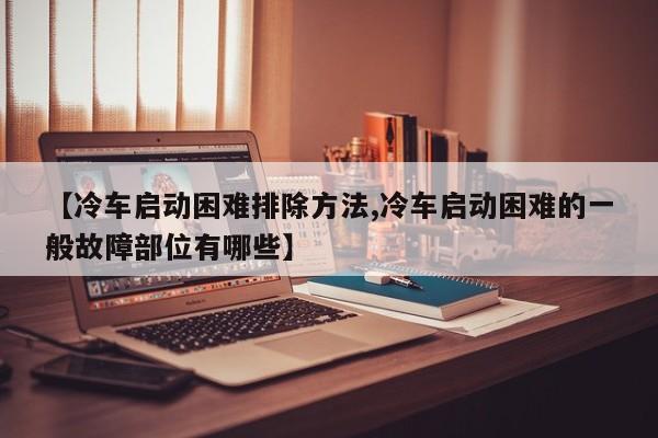 【冷车启动困难排除方法,冷车启动困难的一般故障部位有哪些】