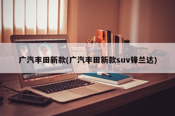 广汽丰田新款(广汽丰田新款suv锋兰达)