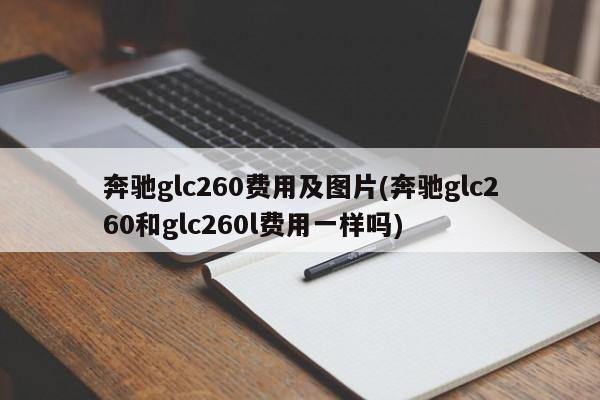 奔驰glc260费用及图片(奔驰glc260和glc260l费用一样吗)