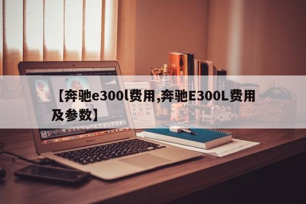 【奔驰e300l费用,奔驰E300L费用及参数】