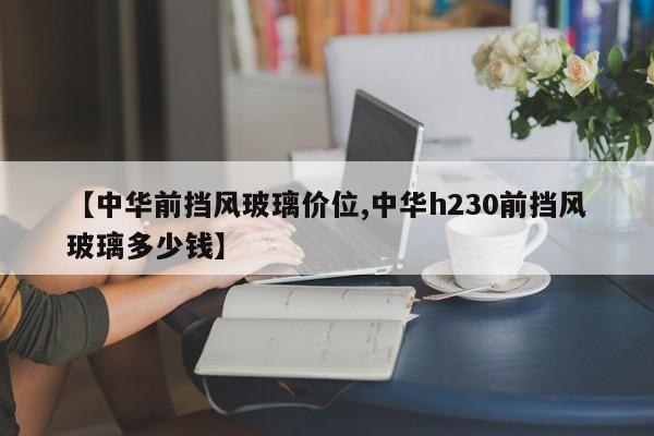 【中华前挡风玻璃价位,中华h230前挡风玻璃多少钱】
