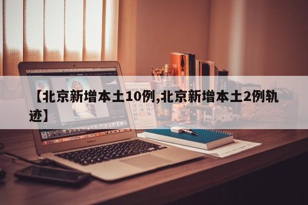 【北京新增本土10例,北京新增本土2例轨迹】