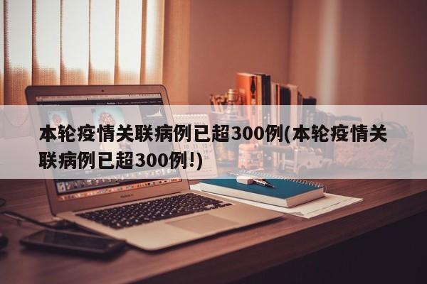 本轮疫情关联病例已超300例(本轮疫情关联病例已超300例!)