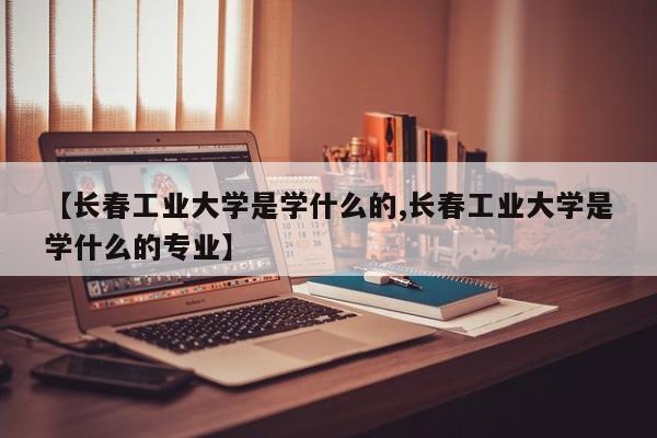 【长春工业大学是学什么的,长春工业大学是学什么的专业】