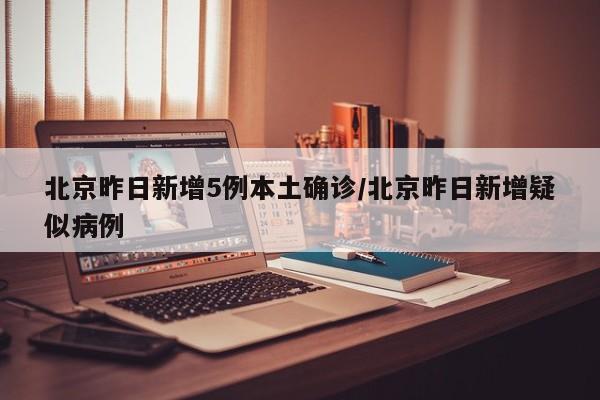 北京昨日新增5例本土确诊/北京昨日新增疑似病例
