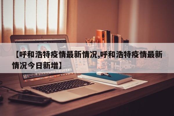 【呼和浩特疫情最新情况,呼和浩特疫情最新情况今日新增】