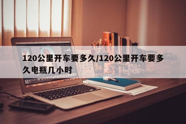 120公里开车要多久/120公里开车要多久电瓶几小时