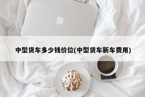 中型货车多少钱价位(中型货车新车费用)
