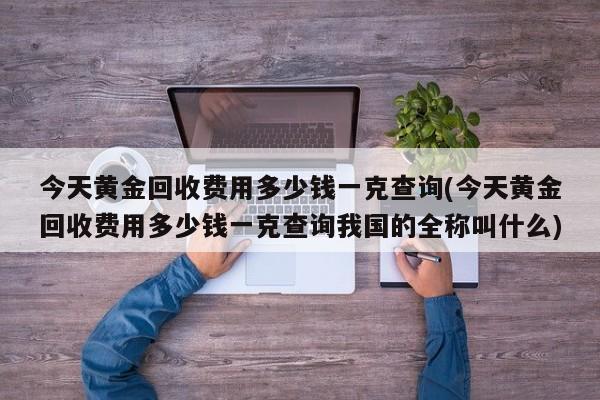 今天黄金回收费用多少钱一克查询(今天黄金回收费用多少钱一克查询我国的全称叫什么)