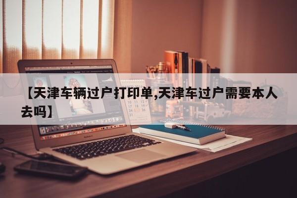 【天津车辆过户打印单,天津车过户需要本人去吗】