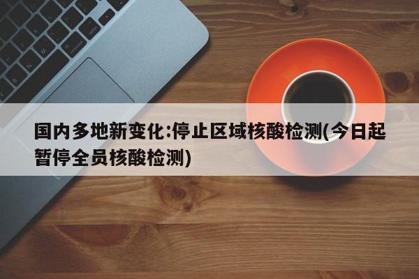 国内多地新变化:停止区域核酸检测(今日起暂停全员核酸检测)