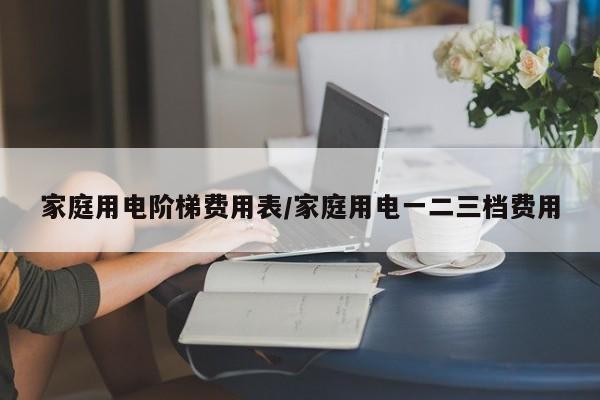 家庭用电阶梯费用表/家庭用电一二三档费用