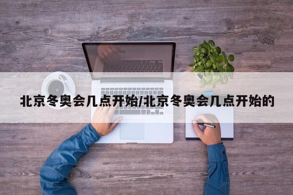 北京冬奥会几点开始/北京冬奥会几点开始的