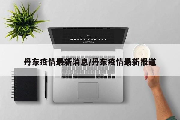 丹东疫情最新消息/丹东疫情最新报道
