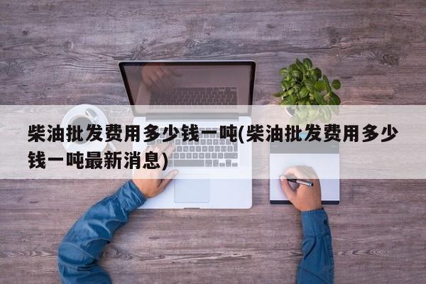 柴油批发费用多少钱一吨(柴油批发费用多少钱一吨最新消息)