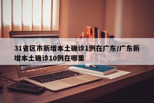 31省区市新增本土确诊1例在广东/广东新增本土确诊10例在哪里