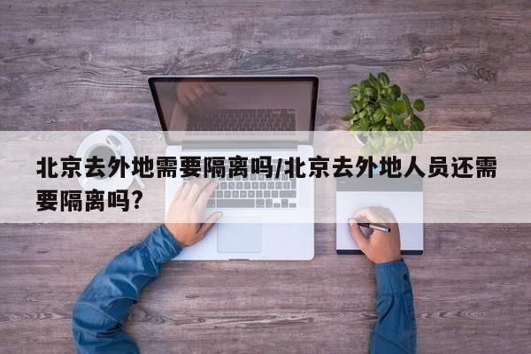 北京去外地需要隔离吗/北京去外地人员还需要隔离吗?