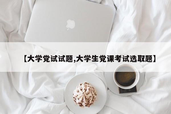 【大学党试试题,大学生党课考试选取题】