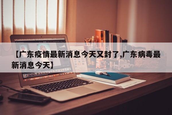 【广东疫情最新消息今天又封了,广东病毒最新消息今天】